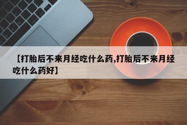 堕胎药购买联系【打胎后不来月经吃什么药,打胎后不来月经吃什么药好】