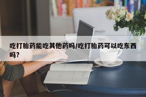 堕胎药购买联系吃打胎药能吃其他药吗/吃打胎药可以吃东西吗?