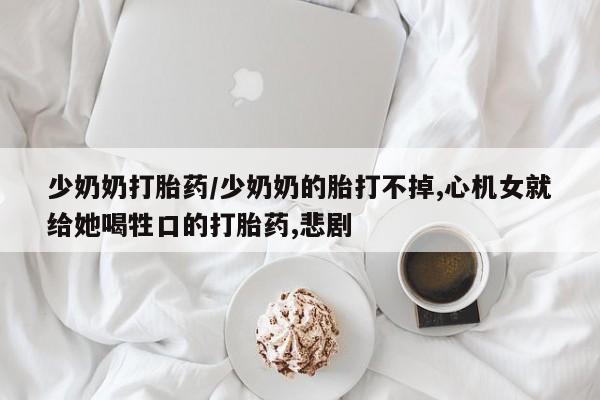 堕胎药购买联系少奶奶打胎药/少奶奶的胎打不掉,心机女就给她喝牲口的打胎药,悲剧