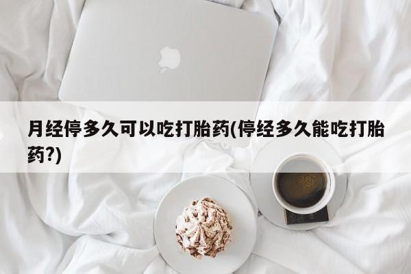 堕胎药购买联系月经停多久可以吃打胎药(停经多久能吃打胎药?)