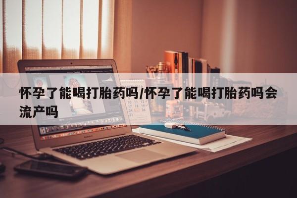 堕胎药购买联系怀孕了能喝打胎药吗/怀孕了能喝打胎药吗会流产吗