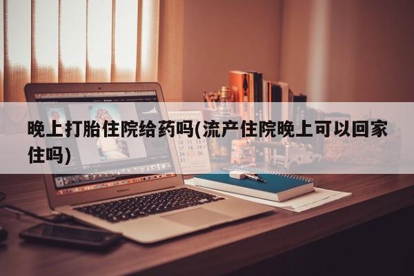 堕胎药购买联系晚上打胎住院给药吗(流产住院晚上可以回家住吗)