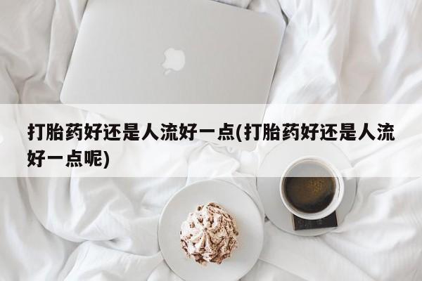 堕胎药购买联系打胎药好还是人流好一点(打胎药好还是人流好一点呢)