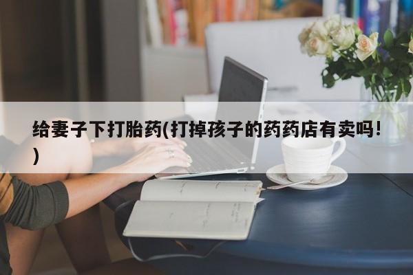 堕胎药购买联系给妻子下打胎药(打掉孩子的药药店有卖吗!)