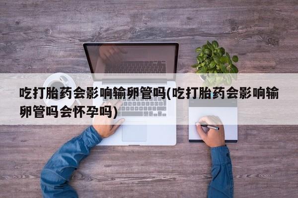 堕胎药购买联系吃打胎药会影响输卵管吗(吃打胎药会影响输卵管吗会怀孕吗)