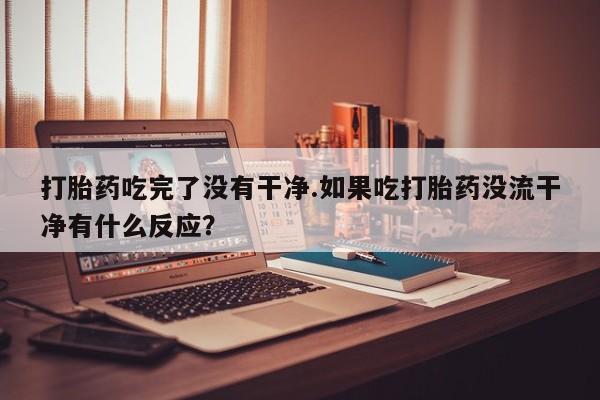 堕胎药购买联系打胎药吃完了没有干净.如果吃打胎药没流干净有什么反应？