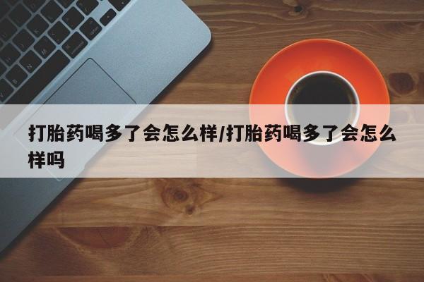 堕胎药购买联系打胎药喝多了会怎么样/打胎药喝多了会怎么样吗