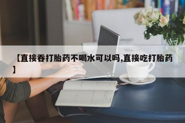 堕胎药购买联系【直接吞打胎药不喝水可以吗,直接吃打胎药】