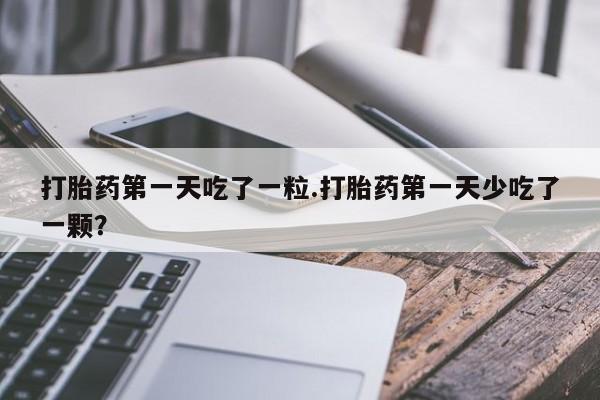 堕胎药购买联系打胎药第一天吃了一粒.打胎药第一天少吃了一颗？