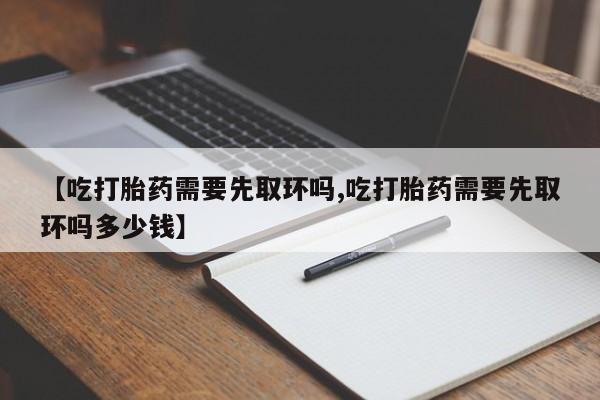 堕胎药购买联系【吃打胎药需要先取环吗,吃打胎药需要先取环吗多少钱】