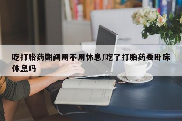 堕胎药购买联系吃打胎药期间用不用休息/吃了打胎药要卧床休息吗