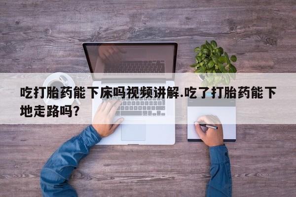 堕胎药购买联系吃打胎药能下床吗视频讲解.吃了打胎药能下地走路吗？