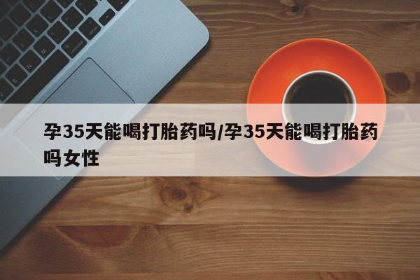堕胎药购买联系孕35天能喝打胎药吗/孕35天能喝打胎药吗女性