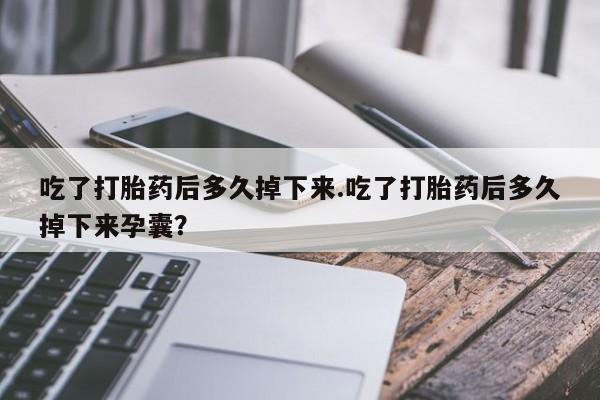 堕胎药购买联系吃了打胎药后多久掉下来.吃了打胎药后多久掉下来孕囊？