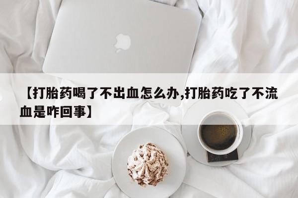 堕胎药购买联系【打胎药喝了不出血怎么办,打胎药吃了不流血是咋回事】