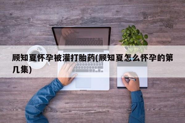 堕胎药购买联系顾知夏怀孕被灌打胎药(顾知夏怎么怀孕的第几集)