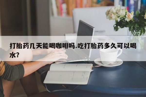 堕胎药购买联系打胎药几天能喝咖啡吗.吃打胎药多久可以喝水？