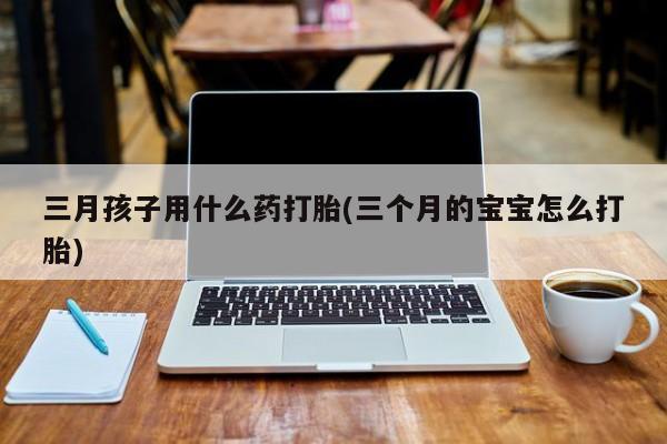 堕胎药购买联系三月孩子用什么药打胎(三个月的宝宝怎么打胎)