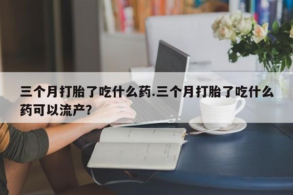 堕胎药购买联系三个月打胎了吃什么药.三个月打胎了吃什么药可以流产？