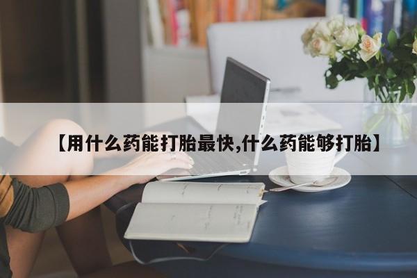 堕胎药购买联系【用什么药能打胎最快,什么药能够打胎】