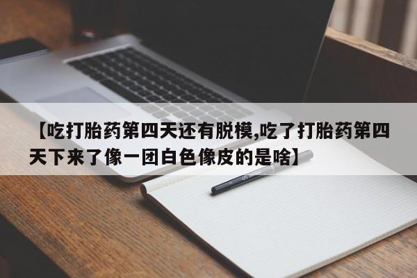 堕胎药购买联系【吃打胎药第四天还有脱模,吃了打胎药第四天下来了像一团白色像皮的是啥】