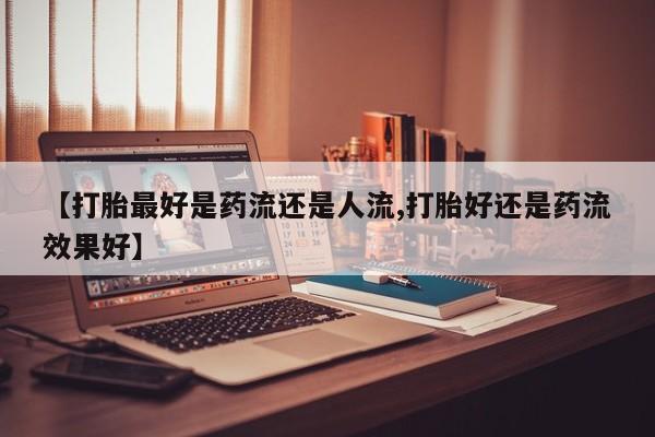 堕胎药购买联系【打胎最好是药流还是人流,打胎好还是药流效果好】