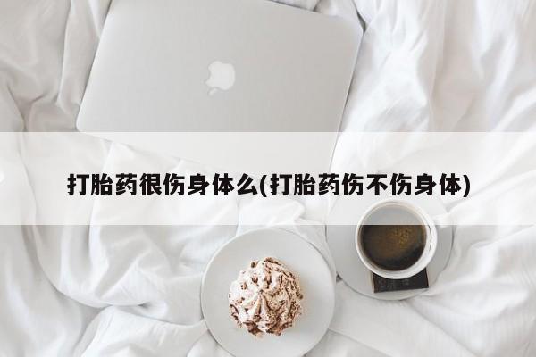 堕胎药购买联系打胎药很伤身体么(打胎药伤不伤身体)