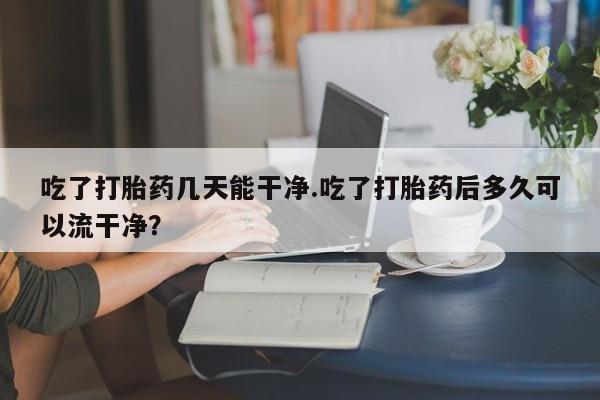 堕胎药购买联系吃了打胎药几天能干净.吃了打胎药后多久可以流干净？