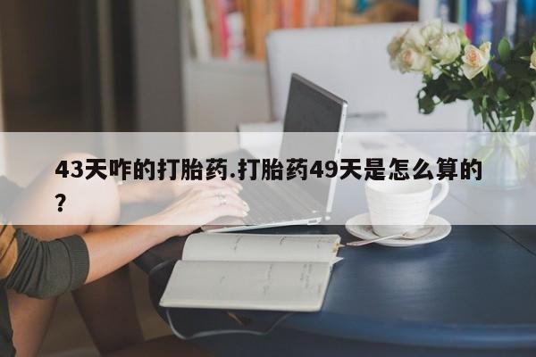 堕胎药购买联系43天咋的打胎药.打胎药49天是怎么算的？