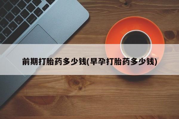 堕胎药购买联系前期打胎药多少钱(早孕打胎药多少钱)