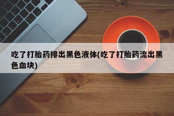 堕胎药购买联系吃了打胎药排出黑色液体(吃了打胎药流出黑色血块)