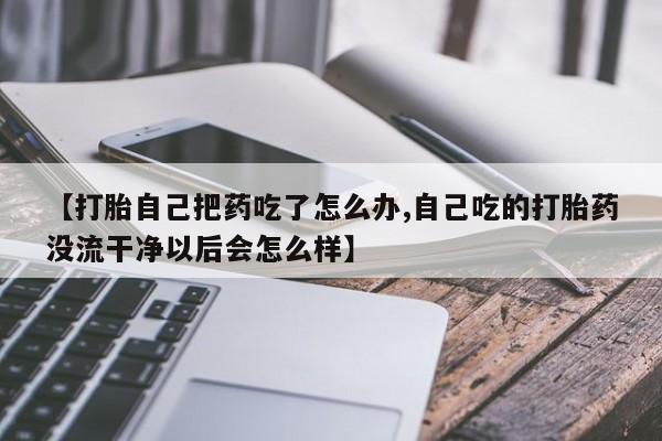 堕胎药购买联系【打胎自己把药吃了怎么办,自己吃的打胎药没流干净以后会怎么样】