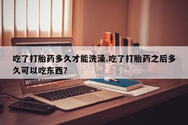 堕胎药购买联系吃了打胎药多久才能洗澡.吃了打胎药之后多久可以吃东西？