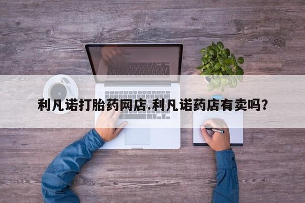堕胎药购买联系利凡诺打胎药网店.利凡诺药店有卖吗？