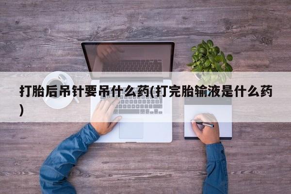 堕胎药购买联系打胎后吊针要吊什么药(打完胎输液是什么药)