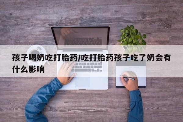 堕胎药购买联系孩子喝奶吃打胎药/吃打胎药孩子吃了奶会有什么影响
