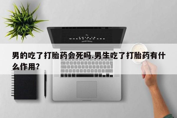 堕胎药购买联系男的吃了打胎药会死吗.男生吃了打胎药有什么作用？