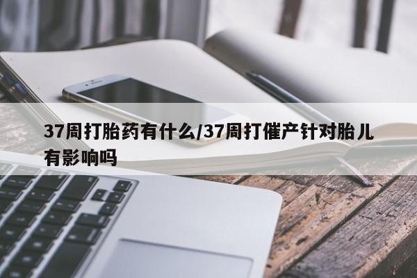堕胎药购买联系37周打胎药有什么/37周打催产针对胎儿有影响吗
