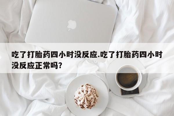 堕胎药购买联系吃了打胎药四小时没反应.吃了打胎药四小时没反应正常吗？