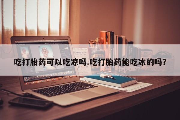 堕胎药购买联系吃打胎药可以吃凉吗.吃打胎药能吃冰的吗？