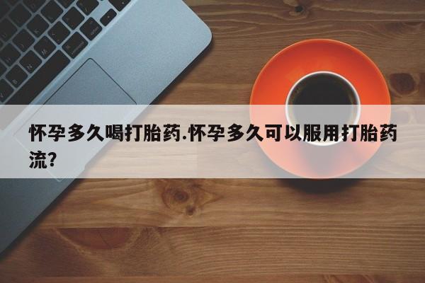 堕胎药购买联系怀孕多久喝打胎药.怀孕多久可以服用打胎药流？