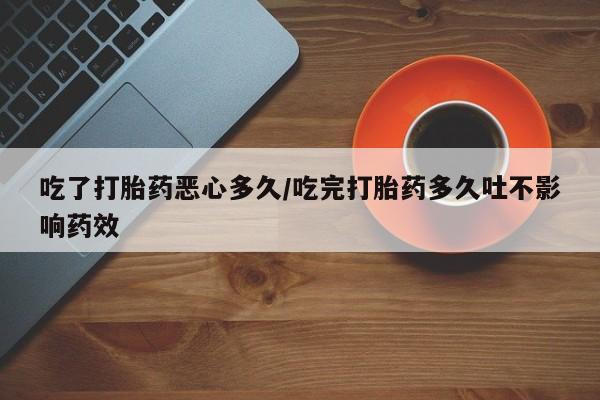 堕胎药购买联系吃了打胎药恶心多久/吃完打胎药多久吐不影响药效