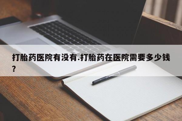 堕胎药购买联系打胎药医院有没有.打胎药在医院需要多少钱？