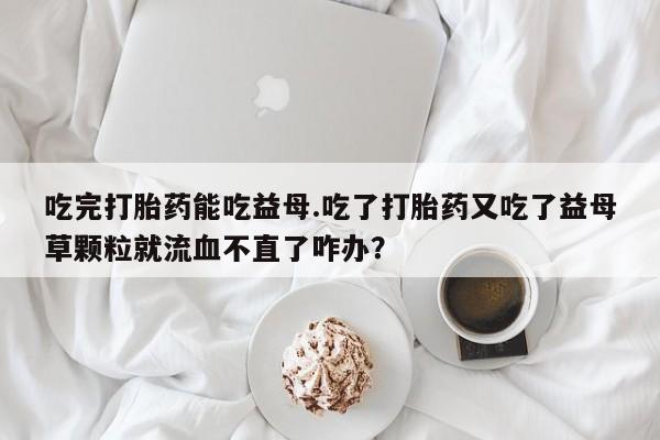 堕胎药购买联系吃完打胎药能吃益母.吃了打胎药又吃了益母草颗粒就流血不直了咋办？