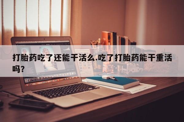 堕胎药购买联系打胎药吃了还能干活么.吃了打胎药能干重活吗？