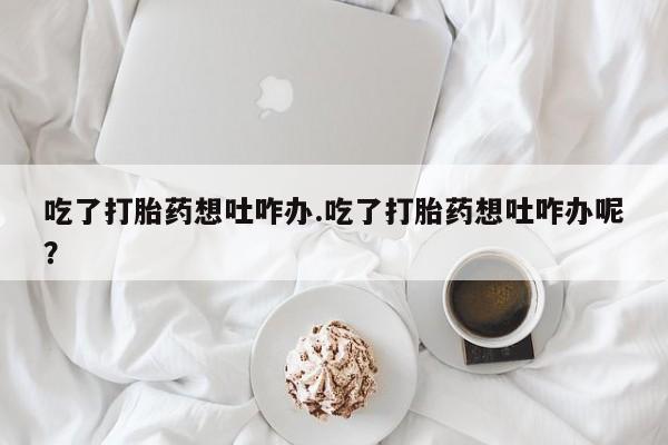 堕胎药购买联系吃了打胎药想吐咋办.吃了打胎药想吐咋办呢？