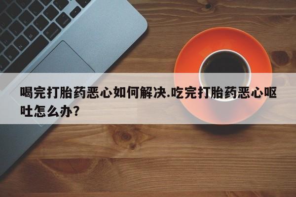 堕胎药购买联系喝完打胎药恶心如何解决.吃完打胎药恶心呕吐怎么办？