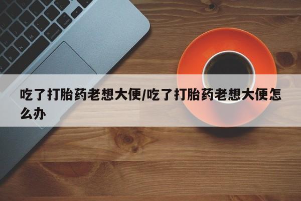 堕胎药购买联系吃了打胎药老想大便/吃了打胎药老想大便怎么办