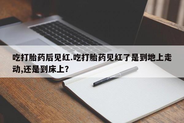 堕胎药购买联系吃打胎药后见红.吃打胎药见红了是到地上走动,还是到床上？