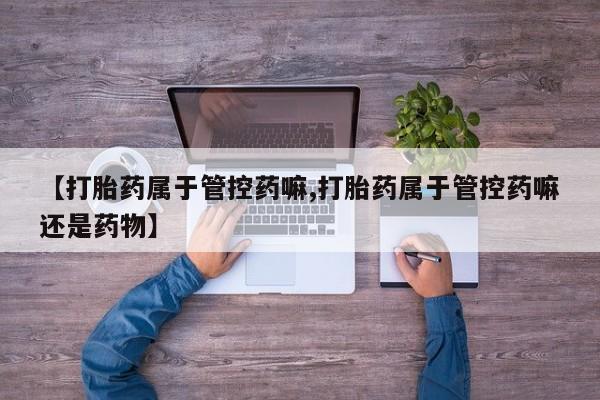 堕胎药购买联系【打胎药属于管控药嘛,打胎药属于管控药嘛还是药物】
